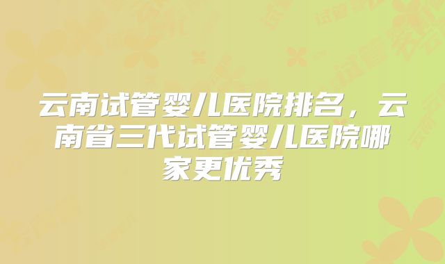 云南试管婴儿医院排名,云南省三代试管婴儿医院哪家更优秀