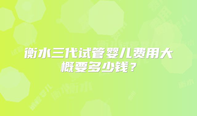 衡水三代试管婴儿费用大概要多少钱？