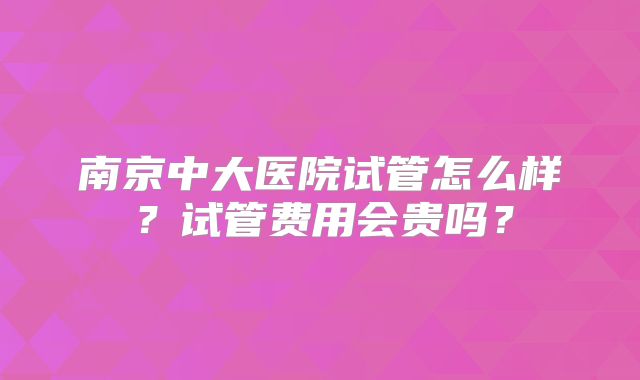 南京中大医院试管怎么样？试管费用会贵吗？