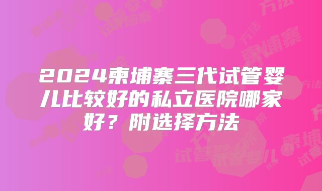 2024柬埔寨三代试管婴儿比较好的私立医院哪家好?附选择方法