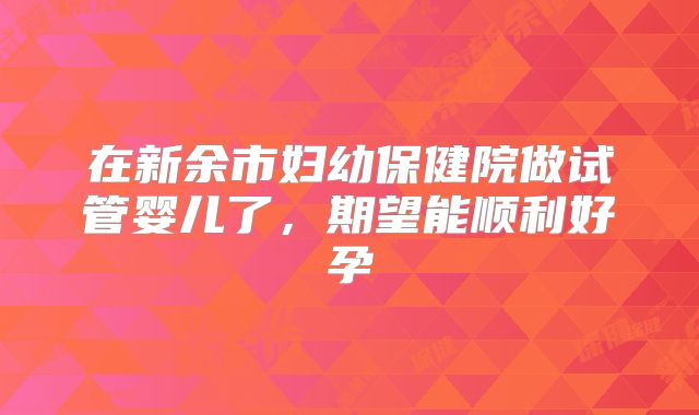 在新余市妇幼保健院做试管婴儿了,期望能顺利好孕