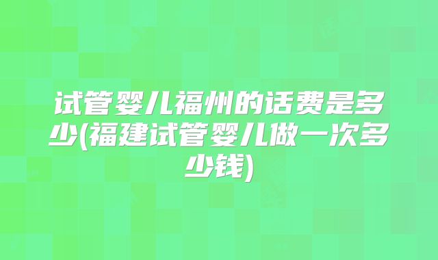 试管婴儿福州的话费是多少(福建试管婴儿做一次多少钱)