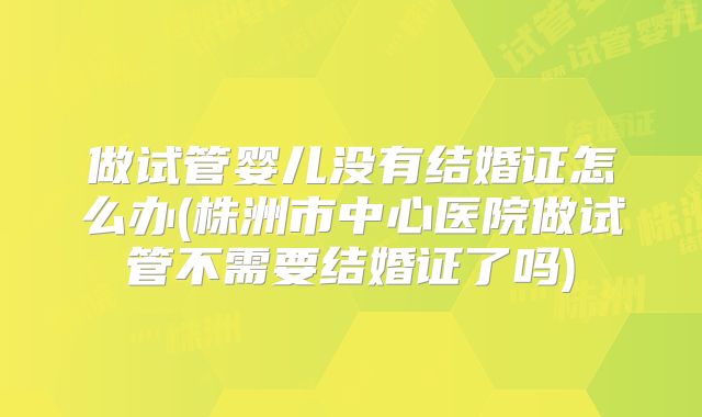 做试管婴儿没有结婚证怎么办(株洲市中心医院做试管不需要结婚证了吗)