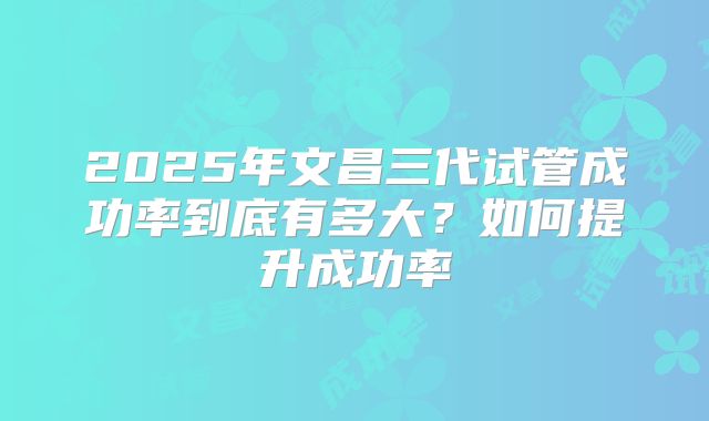 2025年文昌三代试管成功率到底有多大？如何提升成功率