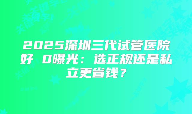2025深圳三代试管医院好 0曝光：选正规还是私立更省钱？
