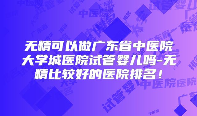 无精可以做广东省中医院大学城医院试管婴儿吗-无精比较好的医院排名！