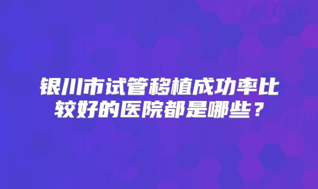银川市试管移植成功率比较好的医院都是哪些?