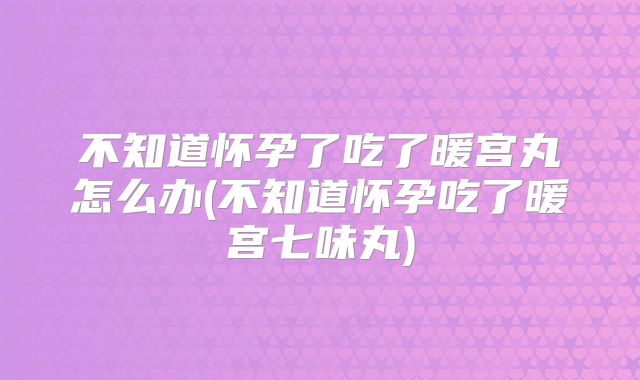 不知道怀孕了吃了暖宫丸怎么办(不知道怀孕吃了暖宫七味丸)