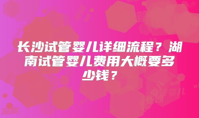 长沙试管婴儿详细流程?湖南试管婴儿费用大概要多少钱?