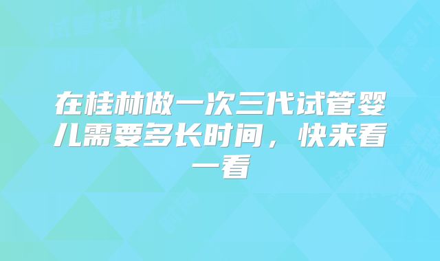 在桂林做一次三代试管婴儿需要多长时间,快来看一看