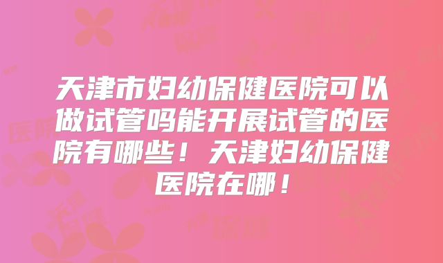 天津市妇幼保健医院可以做试管吗能开展试管的医院有哪些！天津妇幼保健医院在哪！