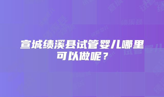 宣城绩溪县试管婴儿哪里可以做呢？