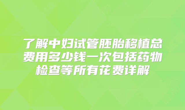 了解中妇试管胚胎移植总费用多少钱一次包括药物检查等所有花费详解
