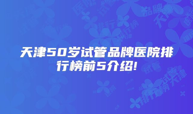 天津50岁试管品牌医院排行榜前5介绍!
