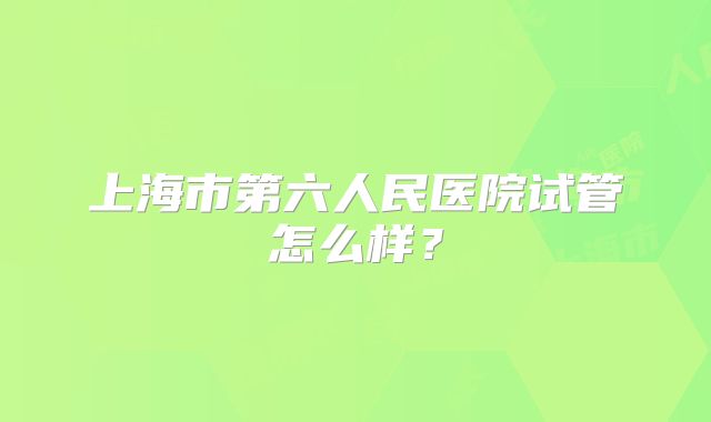 上海市第六人民医院试管怎么样？