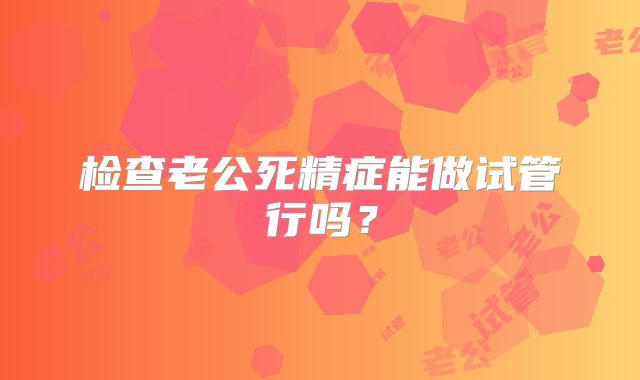检查老公死精症能做试管行吗?