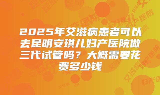 2025年艾滋病患者可以去昆明安琪儿妇产医院做三代试管吗？大概需要花费多少钱