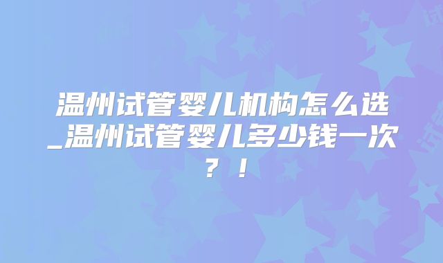 温州试管婴儿机构怎么选_温州试管婴儿多少钱一次？！