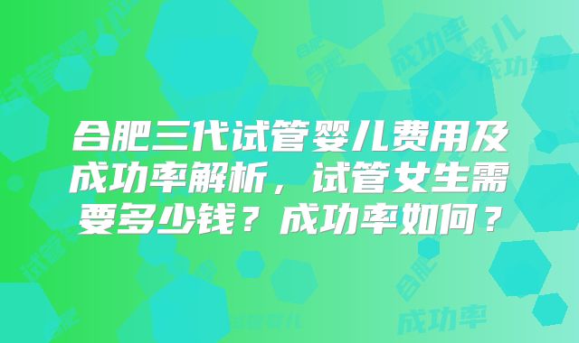 合肥三代试管婴儿费用及成功率解析，试管女生需要多少钱？成功率如何？