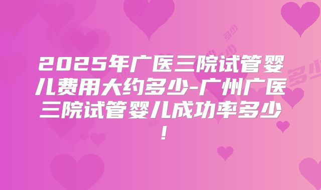 2025年广医三院试管婴儿费用大约多少-广州广医三院试管婴儿成功率多少！