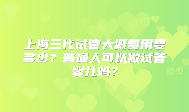 上海三代试管大概费用要多少？普通人可以做试管婴儿吗？