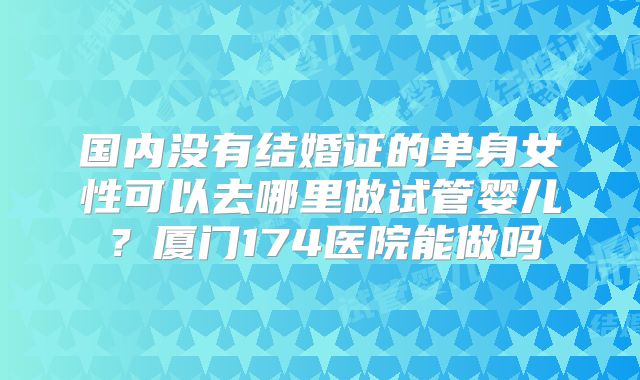 国内没有结婚证的单身女性可以去哪里做试管婴儿?厦门174医院能做吗
