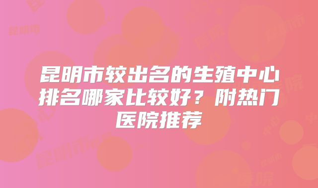 昆明市较出名的生殖中心排名哪家比较好?附热门医院推荐