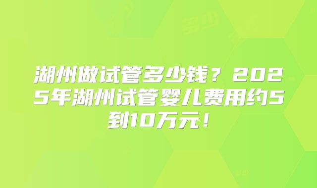 湖州做试管多少钱？2025年湖州试管婴儿费用约5到10万元！