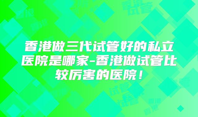 香港做三代试管好的私立医院是哪家-香港做试管比较厉害的医院！