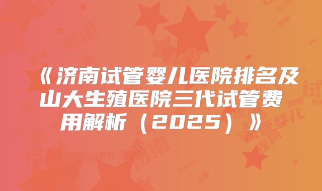 《济南试管婴儿医院排名及山大生殖医院三代试管费用解析(2025)》