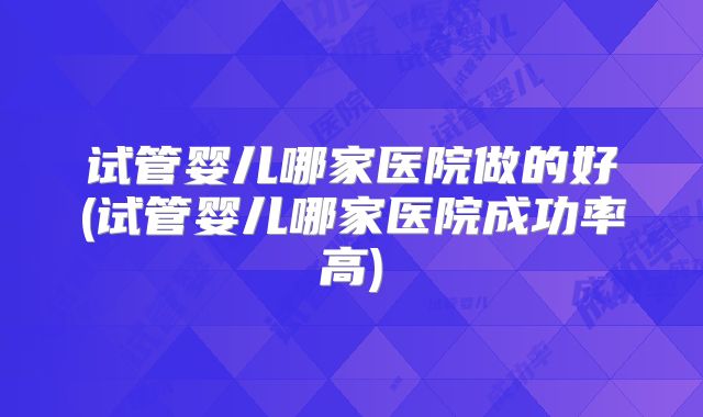 试管婴儿哪家医院做的好(试管婴儿哪家医院成功率高)