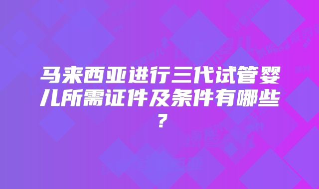 马来西亚进行三代试管婴儿所需证件及条件有哪些?