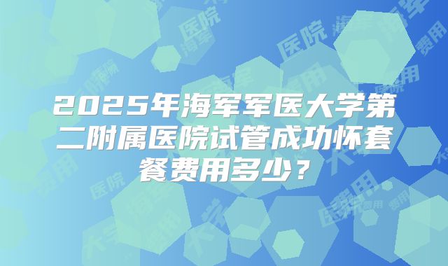 2025年海军军医大学第二附属医院试管成功怀套餐费用多少?