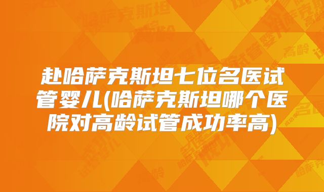 赴哈萨克斯坦七位名医试管婴儿(哈萨克斯坦哪个医院对高龄试管成功率高)