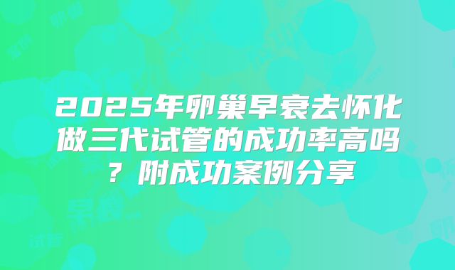 2025年卵巢早衰去怀化做三代试管的成功率高吗?附成功案例分享