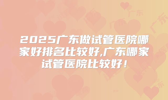 2025广东做试管医院哪家好排名比较好,广东哪家试管医院比较好!