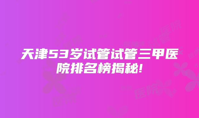 天津53岁试管试管三甲医院排名榜揭秘!