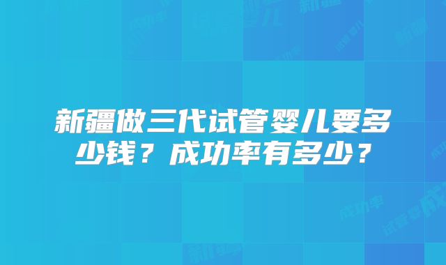 新疆做三代试管婴儿要多少钱?成功率有多少?