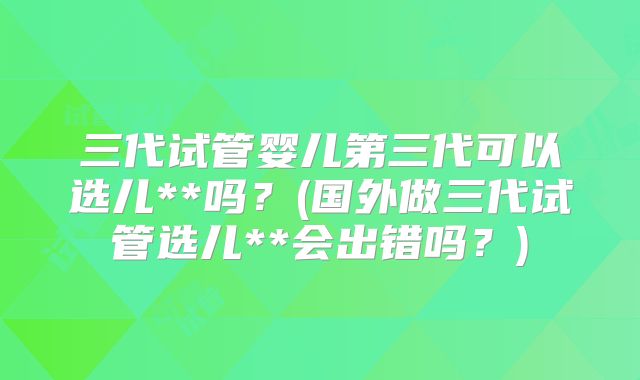 三代试管婴儿第三代可以选儿**吗？(国外做三代试管选儿**会出错吗？)