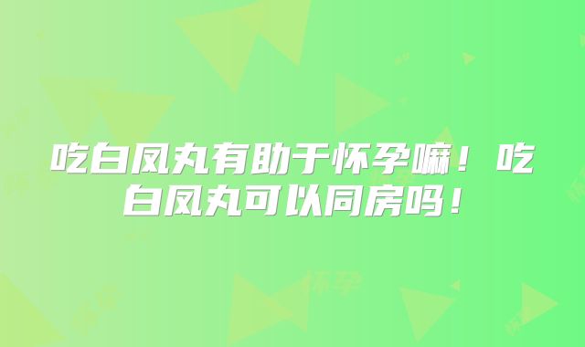 吃白凤丸有助于怀孕嘛！吃白凤丸可以同房吗！