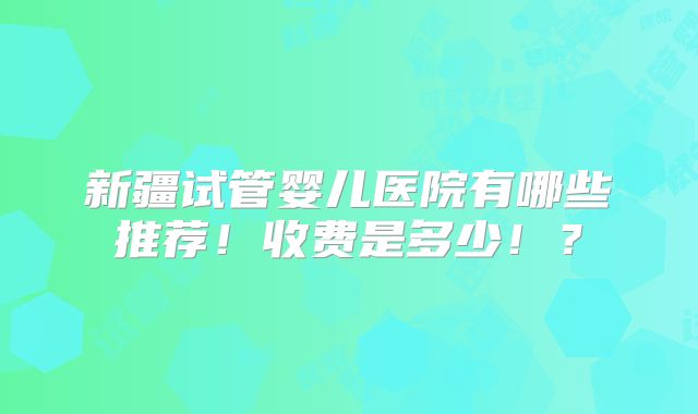 新疆试管婴儿医院有哪些推荐！收费是多少！？