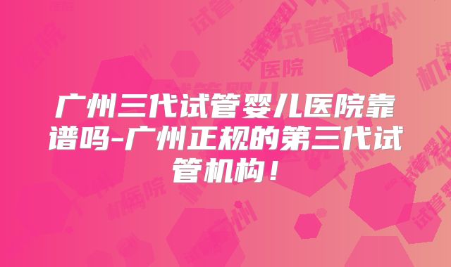 广州三代试管婴儿医院靠谱吗-广州正规的第三代试管机构！