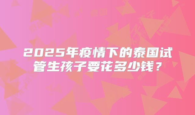 2025年疫情下的泰国试管生孩子要花多少钱?
