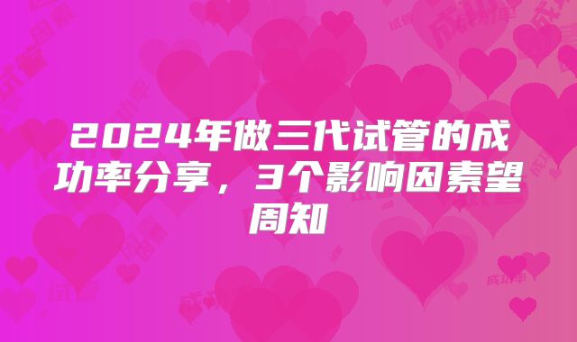 2024年做三代试管的成功率分享，3个影响因素望周知