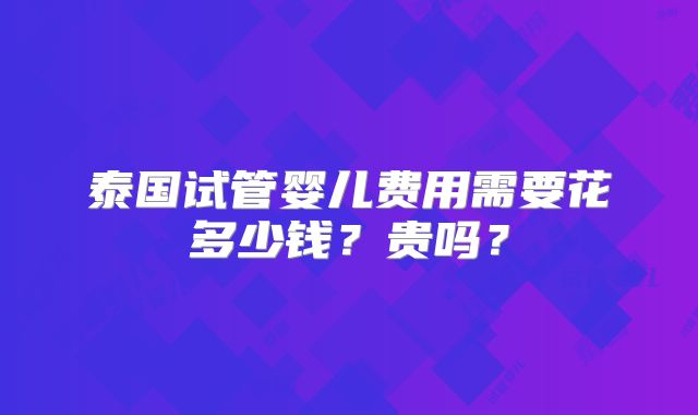泰国试管婴儿费用需要花多少钱？贵吗？