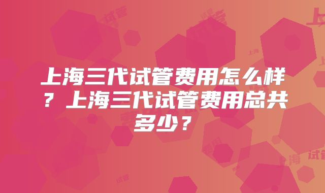 上海三代试管费用怎么样?上海三代试管费用总共多少?