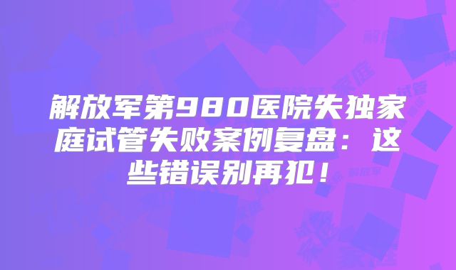 解放军第980医院失独家庭试管失败案例复盘:这些错误别再犯!
