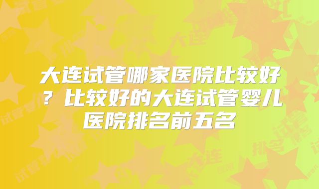 大连试管哪家医院比较好？比较好的大连试管婴儿医院排名前五名