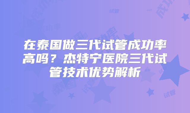 在泰国做三代试管成功率高吗？杰特宁医院三代试管技术优势解析