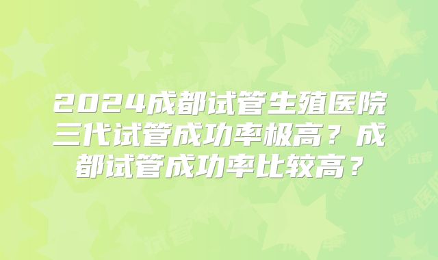 2024成都试管生殖医院三代试管成功率极高?成都试管成功率比较高?